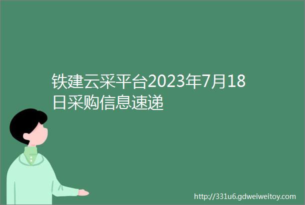 铁建云采平台2023年7月18日采购信息速递